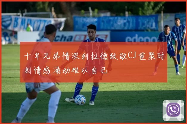 十年兄弟情深利拉德致敬CJ重聚时刻情感涌动难以自已