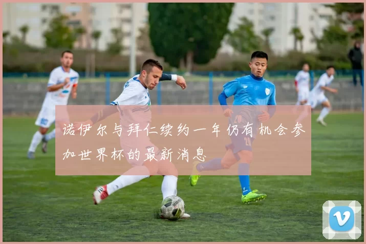 诺伊尔与拜仁续约一年仍有机会参加世界杯的最新消息