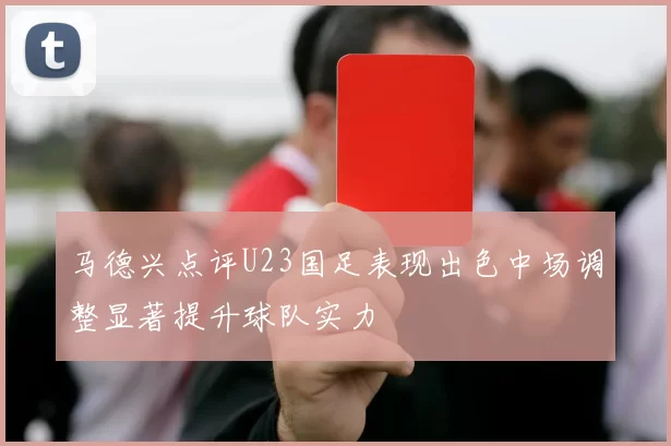 马德兴点评U23国足表现出色中场调整显著提升球队实力