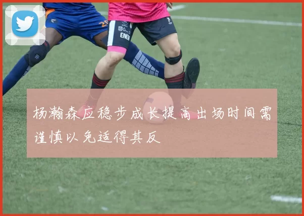 杨瀚森应稳步成长提高出场时间需谨慎以免适得其反