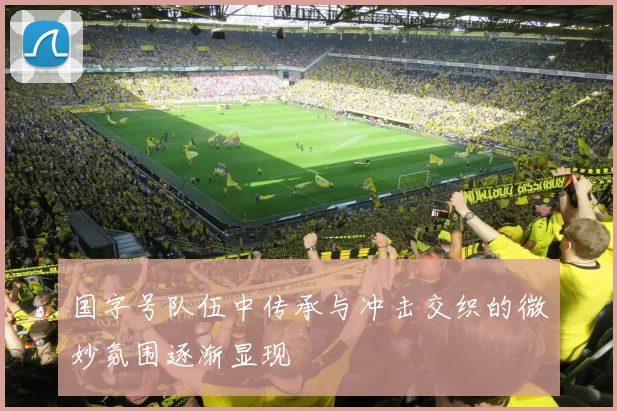 国字号队伍中传承与冲击交织的微妙氛围逐渐显现