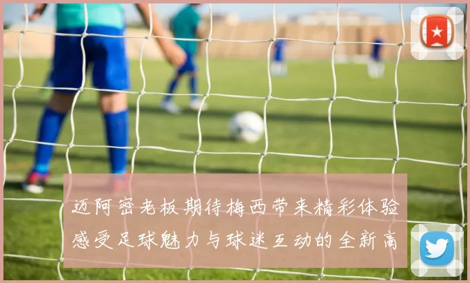 迈阿密老板期待梅西带来精彩体验感受足球魅力与球迷互动的全新高度
