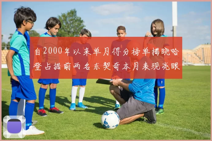 自2000年以来单月得分榜单揭晓哈登占据前两名东契奇本月表现亮眼