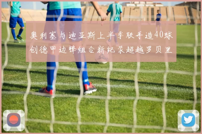 奥利塞与迪亚斯上半季联手造40球创德甲边锋组合新纪录超越罗贝里
