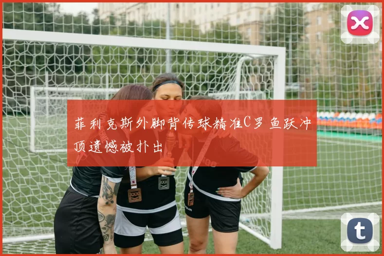 菲利克斯外脚背传球精准C罗鱼跃冲顶遗憾被扑出
