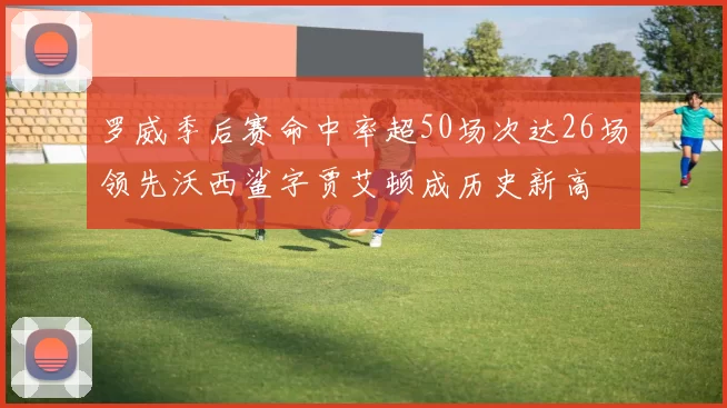 罗威季后赛命中率超50场次达26场领先沃西鲨字贾艾顿成历史新高