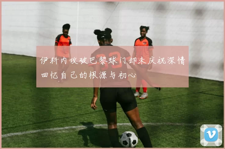 伊科内攻破巴黎球门却未庆祝深情回忆自己的根源与初心