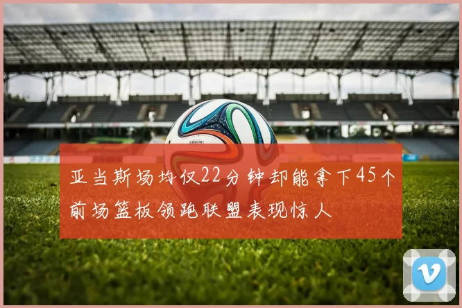 亚当斯场均仅22分钟却能拿下45个前场篮板领跑联盟表现惊人