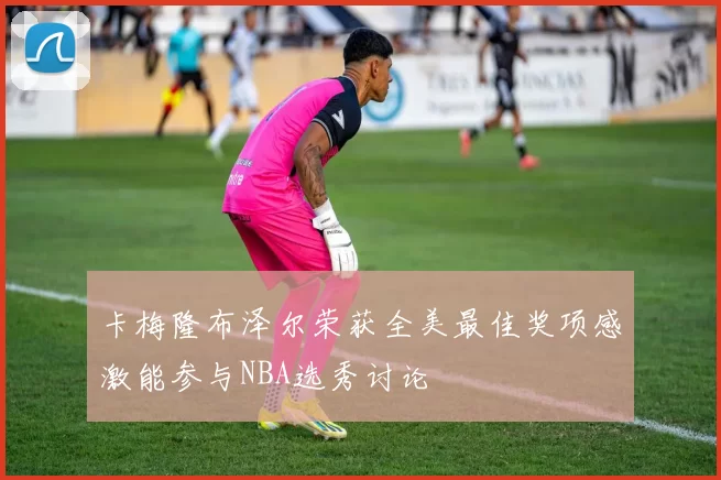 卡梅隆布泽尔荣获全美最佳奖项感激能参与NBA选秀讨论