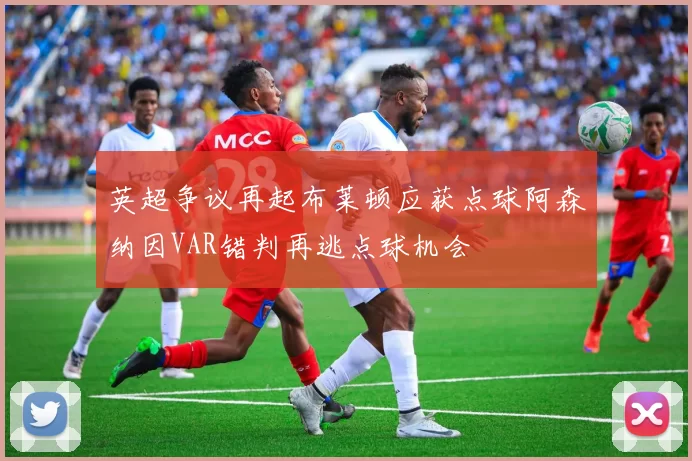 英超争议再起布莱顿应获点球阿森纳因VAR错判再逃点球机会