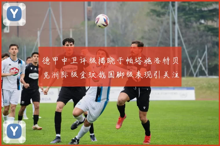 德甲中卫评级揭晓于帕塔施洛特贝克洲际级金玟哉国脚级表现引关注