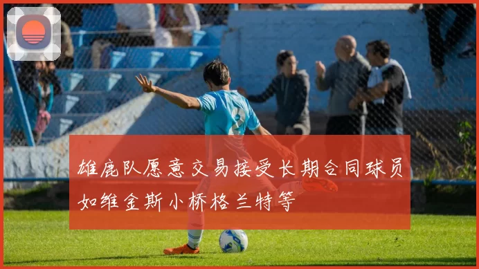 雄鹿队愿意交易接受长期合同球员如维金斯小桥格兰特等
