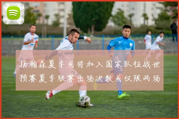 杨瀚森夏季或将加入国家队征战世预赛夏季联赛出场次数或仅限两场