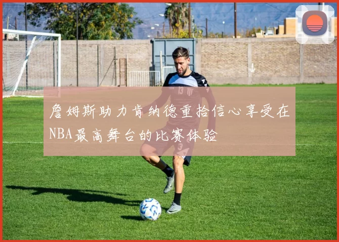 詹姆斯助力肯纳德重拾信心享受在NBA最高舞台的比赛体验