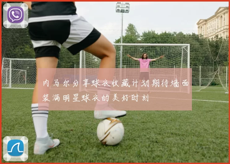 内马尔分享球衣收藏计划期待墙面装满明星球衣的美好时刻