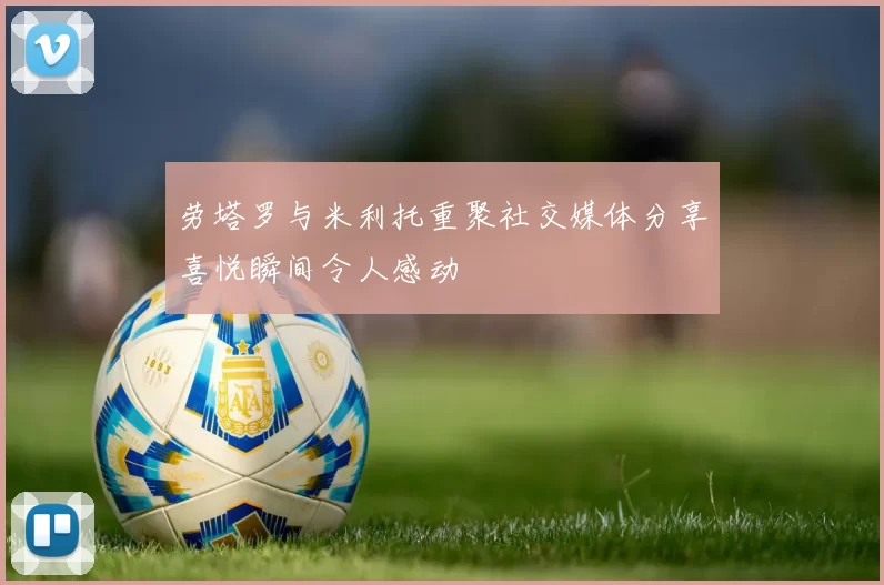 劳塔罗与米利托重聚社交媒体分享喜悦瞬间令人感动