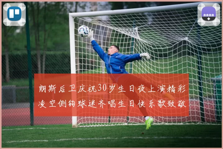 朗斯后卫庆祝30岁生日夜上演精彩凌空侧钩球迷齐唱生日快乐歌致敬