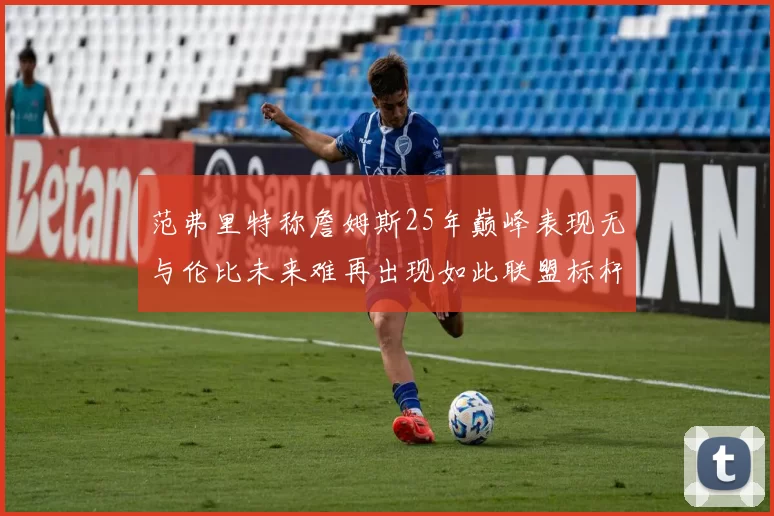 范弗里特称詹姆斯25年巅峰表现无与伦比未来难再出现如此联盟标杆